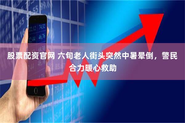 股票配资官网 六旬老人街头突然中暑晕倒，警民合力暖心救助
