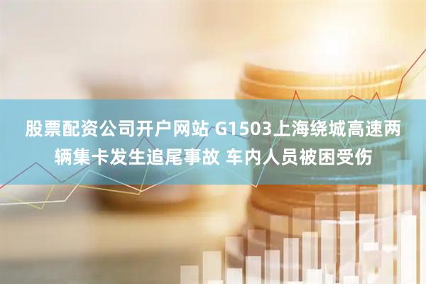股票配资公司开户网站 G1503上海绕城高速两辆集卡发生追尾事故 车内人员被困受伤