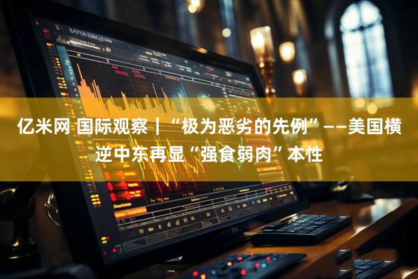 亿米网 国际观察｜“极为恶劣的先例”——美国横逆中东再显“强食弱肉”本性