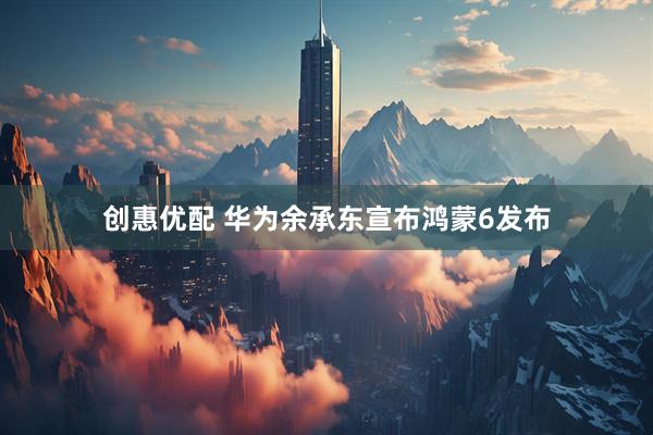 创惠优配 华为余承东宣布鸿蒙6发布