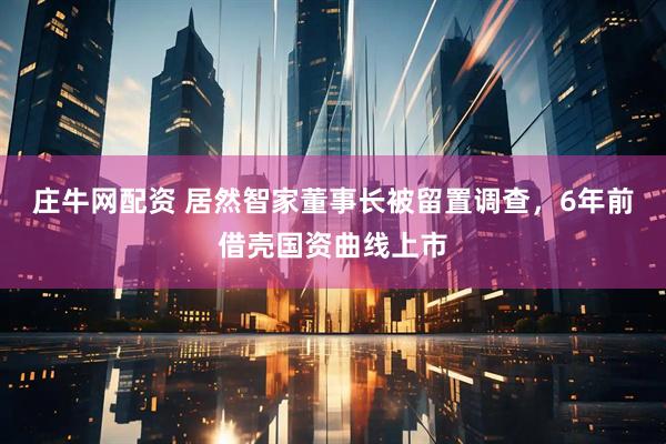 庄牛网配资 居然智家董事长被留置调查，6年前借壳国资曲线上市