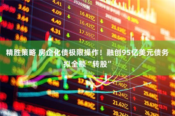 精胜策略 房企化债极限操作！融创95亿美元债务拟全额“转股”