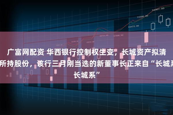 广富网配资 华西银行控制权生变，长城资产拟清仓所持股份，该行三月刚当选的新董事长正来自“长城系”