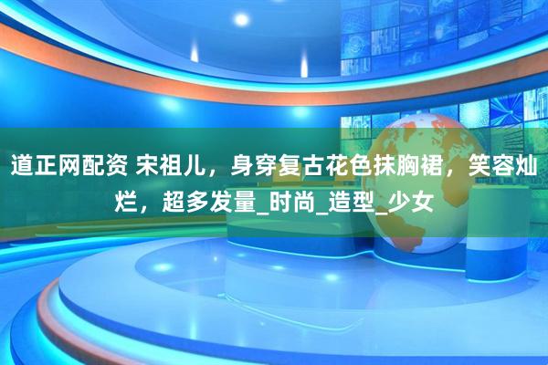 道正网配资 宋祖儿，身穿复古花色抹胸裙，笑容灿烂，超多发量_时尚_造型_少女