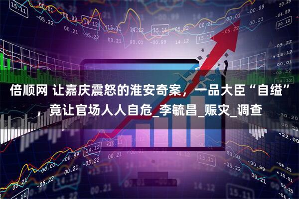 倍顺网 让嘉庆震怒的淮安奇案，一品大臣“自缢”，竟让官场人人自危_李毓昌_赈灾_调查