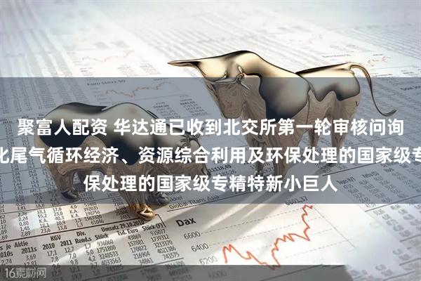 聚富人配资 华达通已收到北交所第一轮审核问询函：专注于石化尾气循环经济、资源综合利用及环保处理的国家级专精特新小巨人