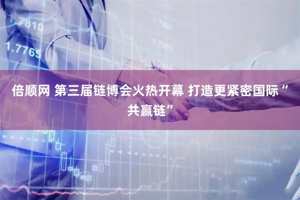 倍顺网 第三届链博会火热开幕 打造更紧密国际“共赢链”