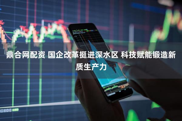 鼎合网配资 国企改革挺进深水区 科技赋能锻造新质生产力