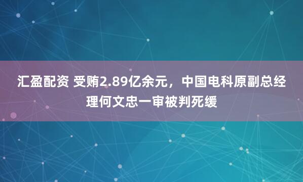 汇盈配资 受贿2.89亿余元，中国电科原副总经理何文忠一审被判死缓