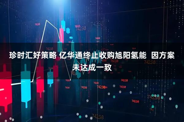 珍时汇好策略 亿华通终止收购旭阳氢能  因方案未达成一致