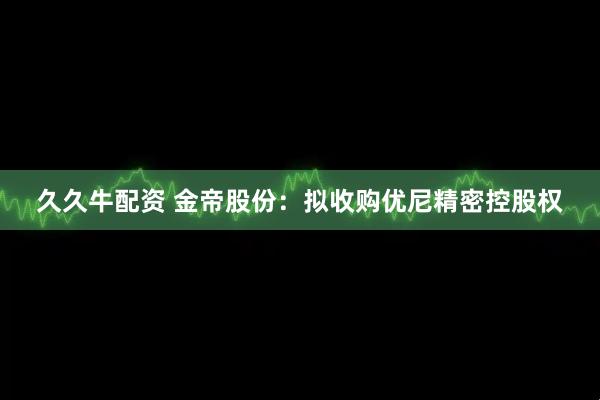 久久牛配资 金帝股份：拟收购优尼精密控股权