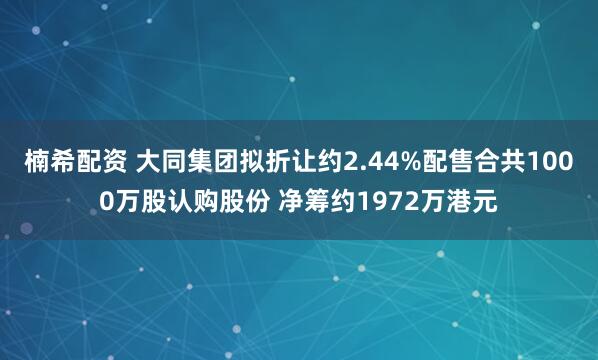 楠希配资 大同集团拟折让约2.44%配售合共1000万股认购股份 净筹约1972万港元