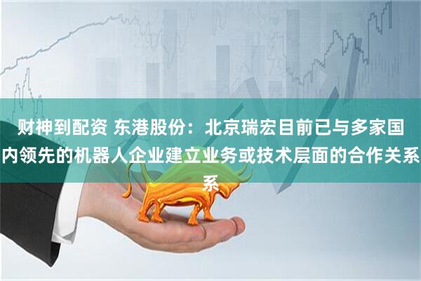 财神到配资 东港股份：北京瑞宏目前已与多家国内领先的机器人企业建立业务或技术层面的合作关系