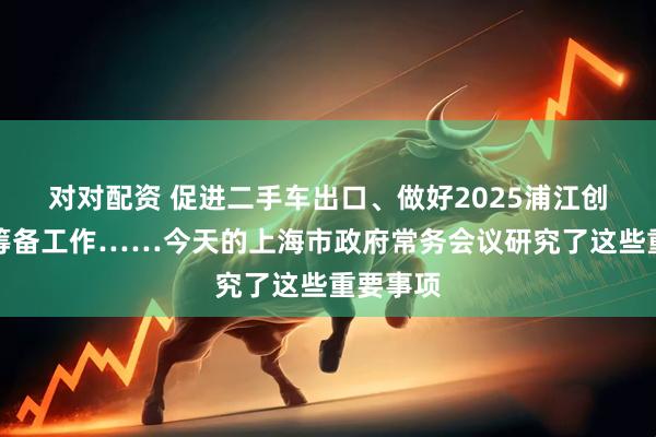 对对配资 促进二手车出口、做好2025浦江创新论坛筹备工作……今天的上海市政府常务会议研究了这些重要事项