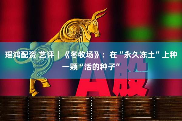 瑶鸿配资 艺评｜《冬牧场》：在“永久冻土”上种一颗“活的种子”