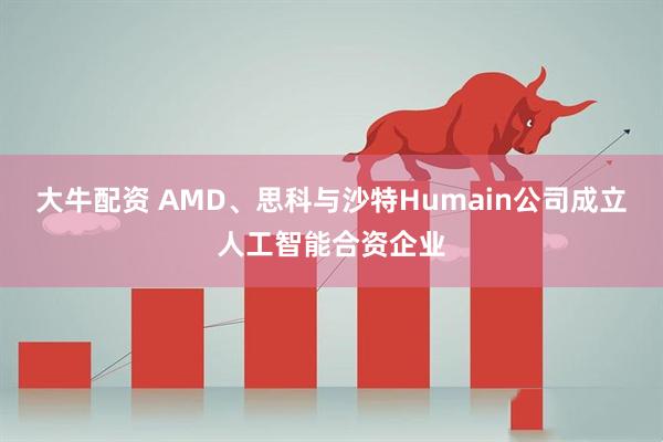 大牛配资 AMD、思科与沙特Humain公司成立人工智能合资企业