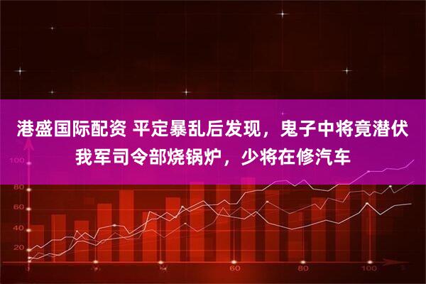 港盛国际配资 平定暴乱后发现，鬼子中将竟潜伏我军司令部烧锅炉，少将在修汽车