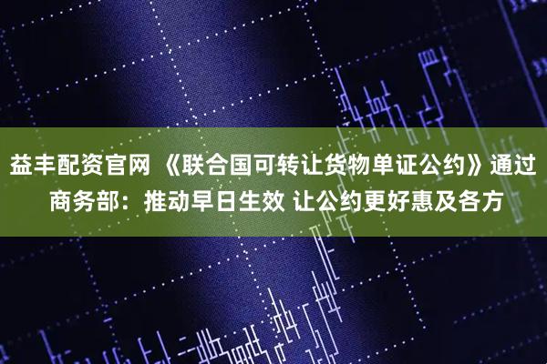 益丰配资官网 《联合国可转让货物单证公约》通过 商务部：推动早日生效 让公约更好惠及各方