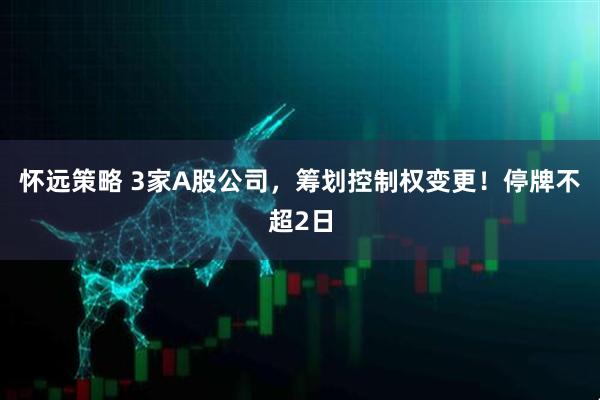 怀远策略 3家A股公司，筹划控制权变更！停牌不超2日
