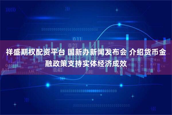 祥盛期权配资平台 国新办新闻发布会 介绍货币金融政策支持实体经济成效