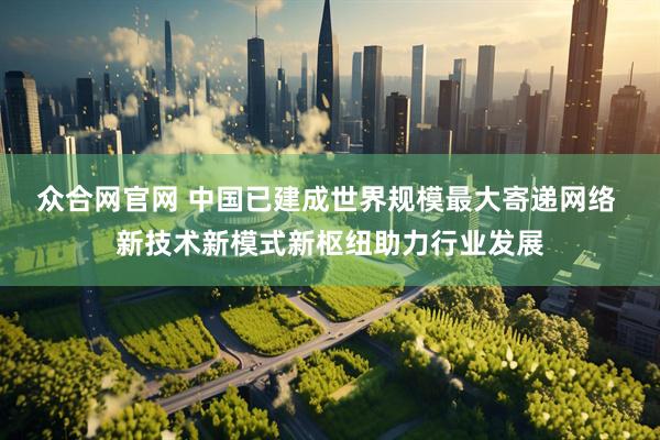 众合网官网 中国已建成世界规模最大寄递网络 新技术新模式新枢纽助力行业发展