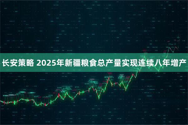 长安策略 2025年新疆粮食总产量实现连续八年增产