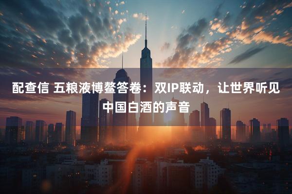 配查信 五粮液博鳌答卷：双IP联动，让世界听见中国白酒的声音