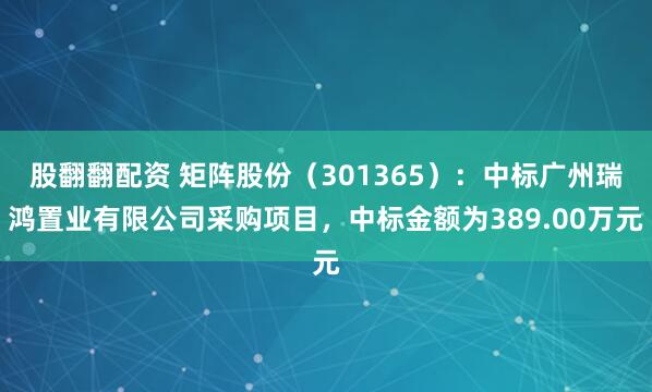 股翻翻配资 矩阵股份（301365）：中标广州瑞鸿置业有限公司采购项目，中标金额为389.00万元