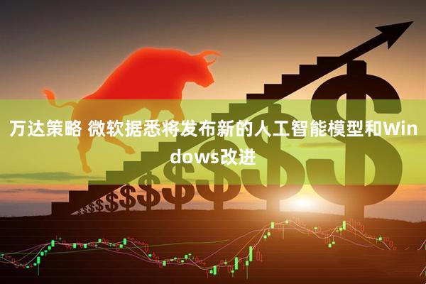 万达策略 微软据悉将发布新的人工智能模型和Windows改进
