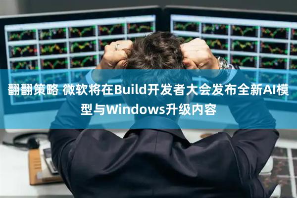 翻翻策略 微软将在Build开发者大会发布全新AI模型与Windows升级内容
