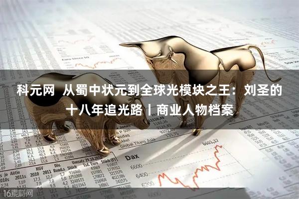 科元网  从蜀中状元到全球光模块之王：刘圣的十八年追光路丨商业人物档案