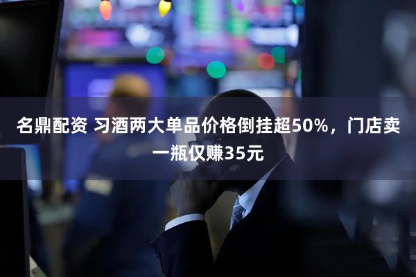 名鼎配资 习酒两大单品价格倒挂超50%，门店卖一瓶仅赚35元